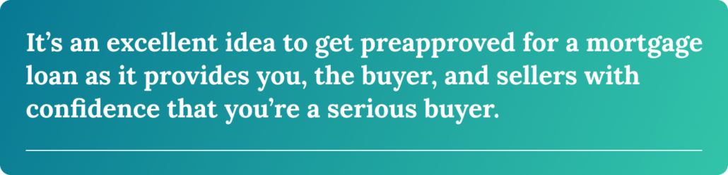 It’s an excellent idea to get preapproved for a mortgage loan as it provides you, the buyer, and sellers with confidence that you’re a serious buyer.